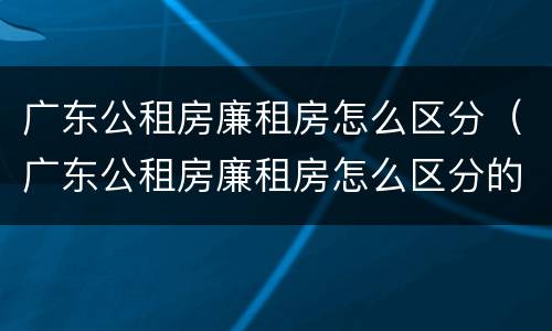 广东公租房廉租房怎么区分（广东公租房廉租房怎么区分的）