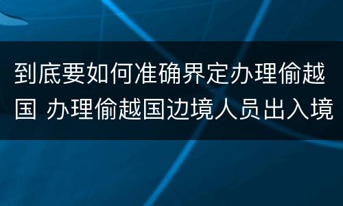 到底要如何准确界定办理偷越国 办理偷越国边境人员出入境证件罪