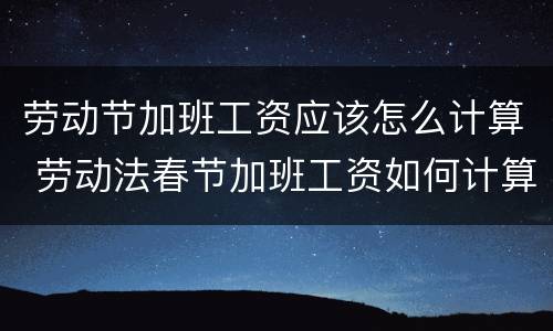 劳动节加班工资应该怎么计算 劳动法春节加班工资如何计算