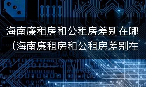 海南廉租房和公租房差别在哪（海南廉租房和公租房差别在哪些地方）