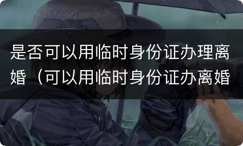 是否可以用临时身份证办理离婚（可以用临时身份证办离婚吗）