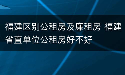 福建区别公租房及廉租房 福建省直单位公租房好不好