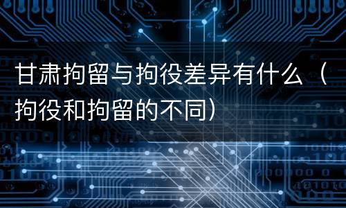 甘肃拘留与拘役差异有什么（拘役和拘留的不同）