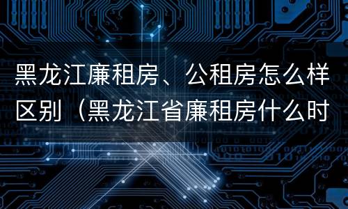 黑龙江廉租房、公租房怎么样区别（黑龙江省廉租房什么时候卖给个人）