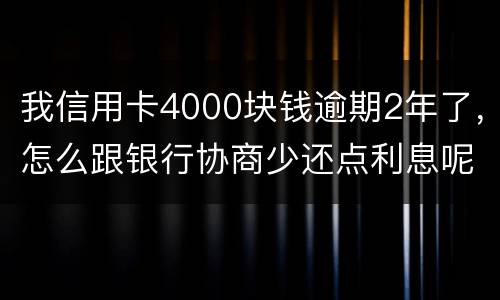 我信用卡4000块钱逾期2年了，怎么跟银行协商少还点利息呢