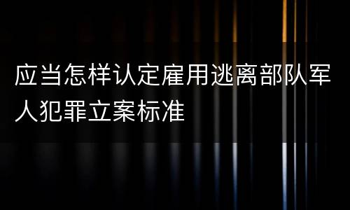应当怎样认定雇用逃离部队军人犯罪立案标准