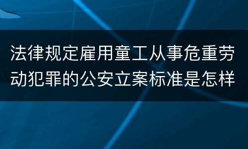 法律规定雇用童工从事危重劳动犯罪的公安立案标准是怎样的