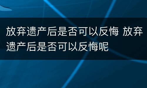 放弃遗产后是否可以反悔 放弃遗产后是否可以反悔呢
