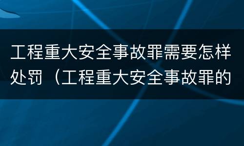 工程重大安全事故罪需要怎样处罚（工程重大安全事故罪的处罚）