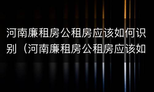河南廉租房公租房应该如何识别（河南廉租房公租房应该如何识别真假）