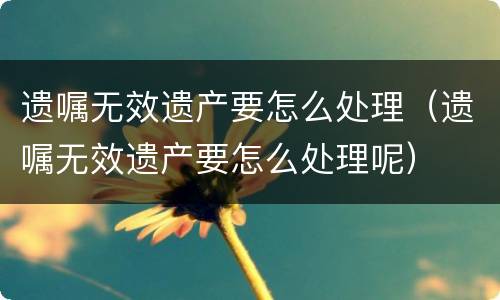 遗嘱无效遗产要怎么处理（遗嘱无效遗产要怎么处理呢）