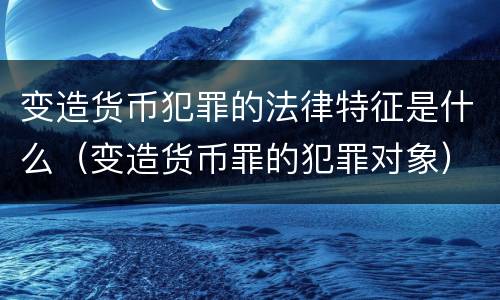 变造货币犯罪的法律特征是什么（变造货币罪的犯罪对象）