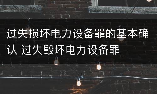 过失损坏电力设备罪的基本确认 过失毁坏电力设备罪