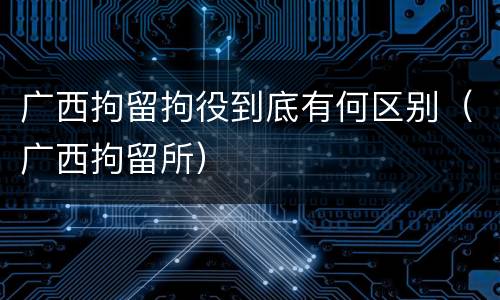 广西拘留拘役到底有何区别（广西拘留所）