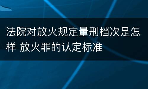 法院对放火规定量刑档次是怎样 放火罪的认定标准
