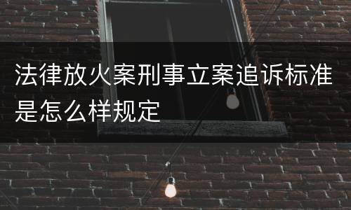 法律放火案刑事立案追诉标准是怎么样规定
