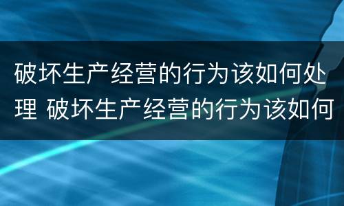破坏生产经营的行为该如何处理 破坏生产经营的行为该如何处理呢
