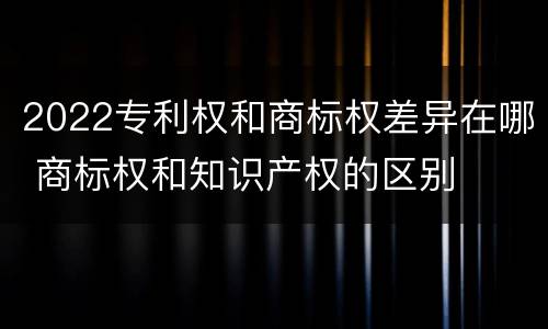 2022专利权和商标权差异在哪 商标权和知识产权的区别