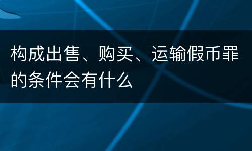 构成出售、购买、运输假币罪的条件会有什么