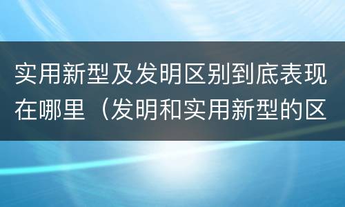 实用新型及发明区别到底表现在哪里（发明和实用新型的区别有）