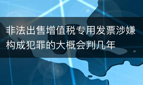 非法出售增值税专用发票涉嫌构成犯罪的大概会判几年