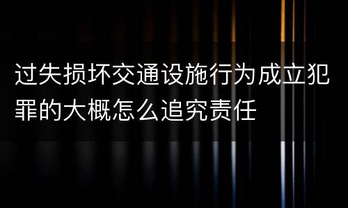 过失损坏交通设施行为成立犯罪的大概怎么追究责任