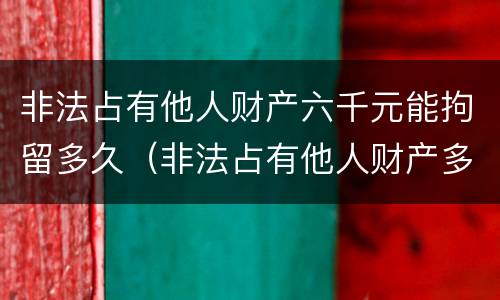 非法占有他人财产六千元能拘留多久（非法占有他人财产多少钱可以立案）