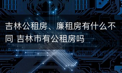 吉林公租房、廉租房有什么不同 吉林市有公租房吗