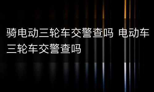 骑电动三轮车交警查吗 电动车三轮车交警查吗