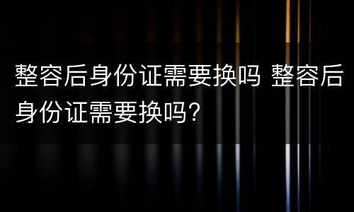 整容后身份证需要换吗 整容后身份证需要换吗?