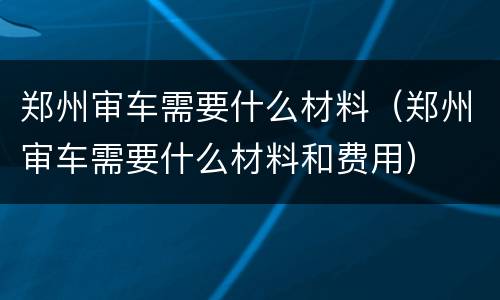 郑州审车需要什么材料（郑州审车需要什么材料和费用）
