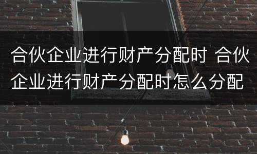 合伙企业进行财产分配时 合伙企业进行财产分配时怎么分配