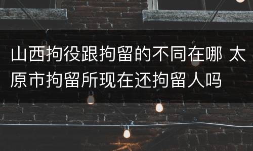 山西拘役跟拘留的不同在哪 太原市拘留所现在还拘留人吗