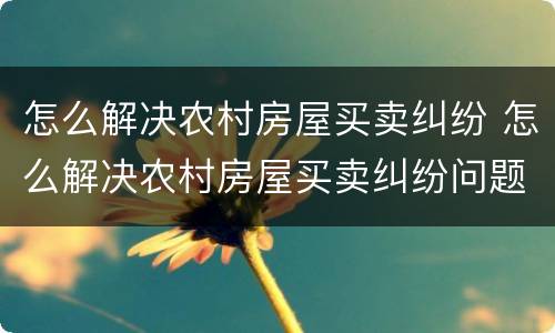 怎么解决农村房屋买卖纠纷 怎么解决农村房屋买卖纠纷问题