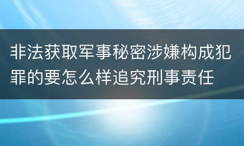 非法获取军事秘密涉嫌构成犯罪的要怎么样追究刑事责任