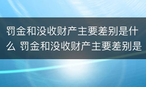 罚金和没收财产主要差别是什么 罚金和没收财产主要差别是什么意思