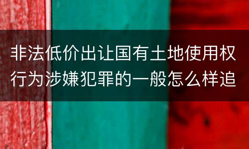 非法低价出让国有土地使用权行为涉嫌犯罪的一般怎么样追究责任