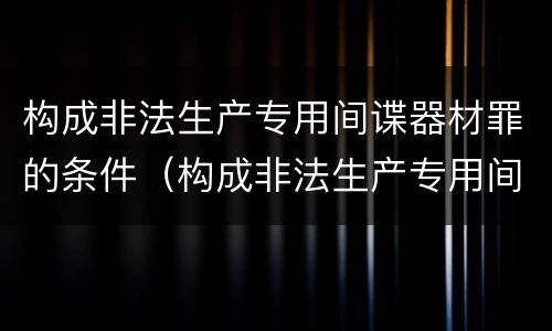 构成非法生产专用间谍器材罪的条件（构成非法生产专用间谍器材罪的条件是什么）