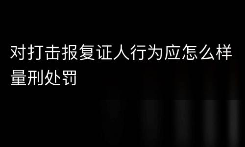 对打击报复证人行为应怎么样量刑处罚