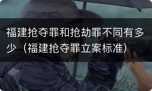 福建抢夺罪和抢劫罪不同有多少（福建抢夺罪立案标准）