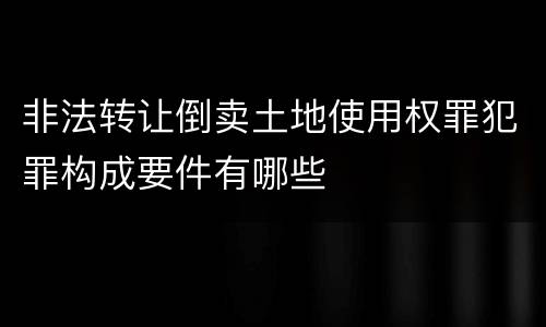 非法转让倒卖土地使用权罪犯罪构成要件有哪些