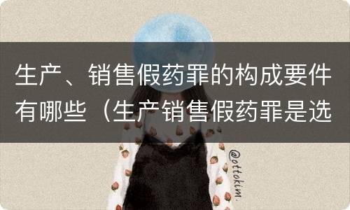 生产、销售假药罪的构成要件有哪些（生产销售假药罪是选择罪名吗）