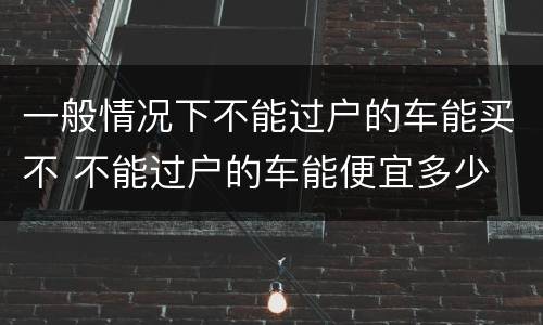 一般情况下不能过户的车能买不 不能过户的车能便宜多少