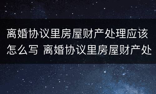 离婚协议里房屋财产处理应该怎么写 离婚协议里房屋财产处理应该怎么写呢