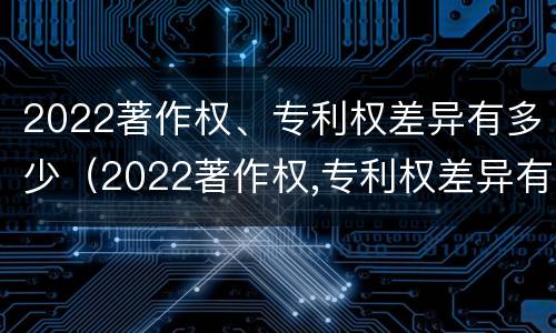 2022著作权、专利权差异有多少（2022著作权,专利权差异有多少个）