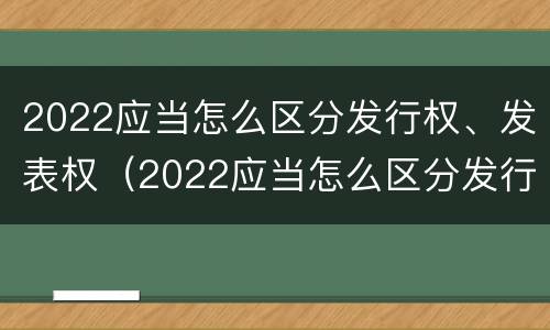 2022应当怎么区分发行权、发表权（2022应当怎么区分发行权,发表权和出版权）