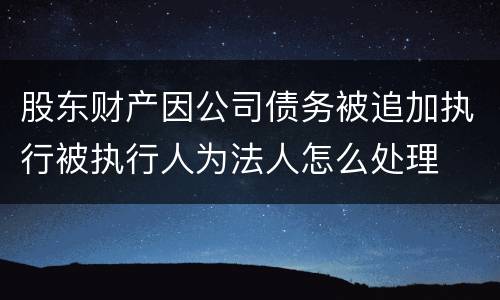 股东财产因公司债务被追加执行被执行人为法人怎么处理