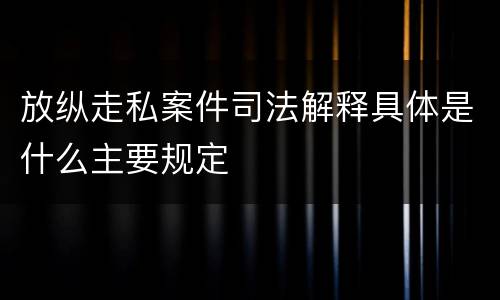 放纵走私案件司法解释具体是什么主要规定