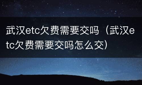 武汉etc欠费需要交吗（武汉etc欠费需要交吗怎么交）