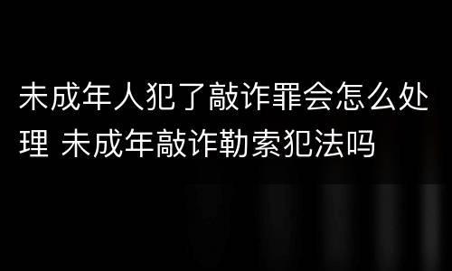未成年人犯了敲诈罪会怎么处理 未成年敲诈勒索犯法吗